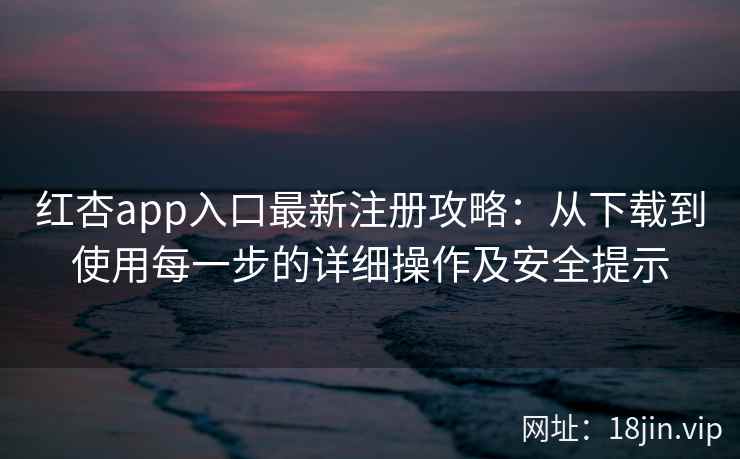 红杏app入口最新注册攻略：从下载到使用每一步的详细操作及安全提示