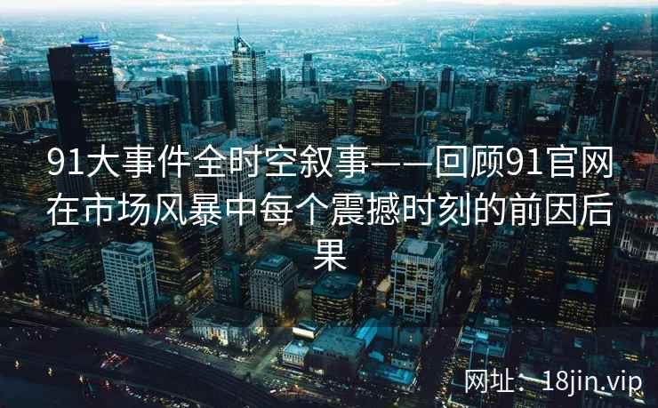 91大事件全时空叙事——回顾91官网在市场风暴中每个震撼时刻的前因后果