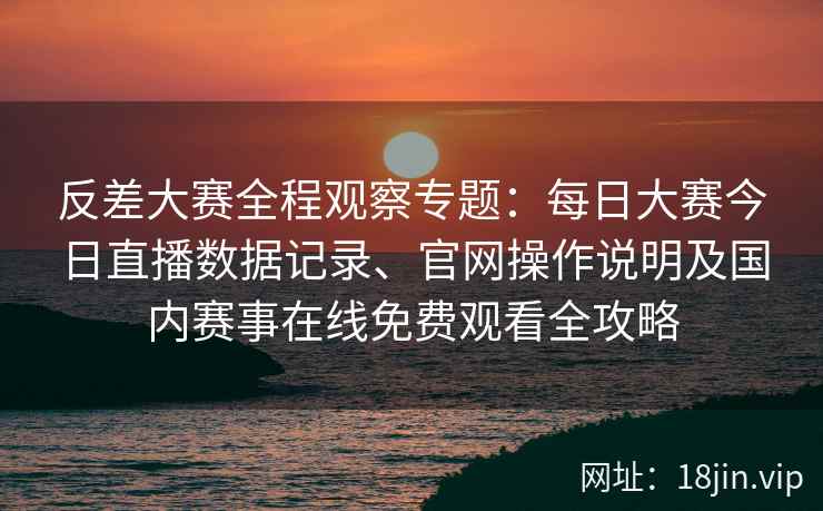 反差大赛全程观察专题：每日大赛今日直播数据记录、官网操作说明及国内赛事在线免费观看全攻略