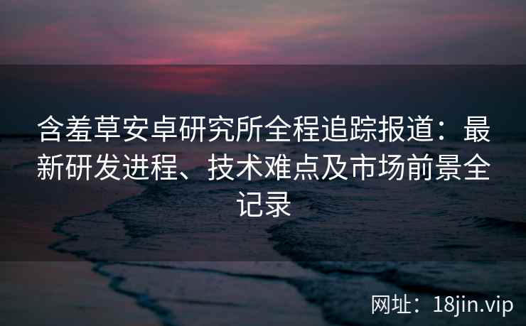 含羞草安卓研究所全程追踪报道:最新研发进程、技术难点及市场前景全记录 含羞草安卓研究所全程追踪报道:最新研发进程、技术难点及市场前景全记录