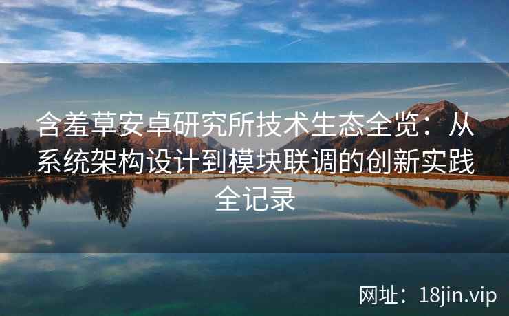 含羞草安卓研究所技术生态全览:从系统架构设计到模块联调的创新实践全记录 含羞草安卓研究所技术生态全览:从系统架构设计到模块联调的创新实践全记录
