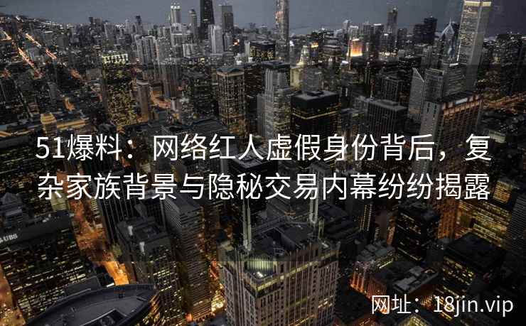 51爆料：网络红人虚假身份背后，复杂家族背景与隐秘交易内幕纷纷揭露