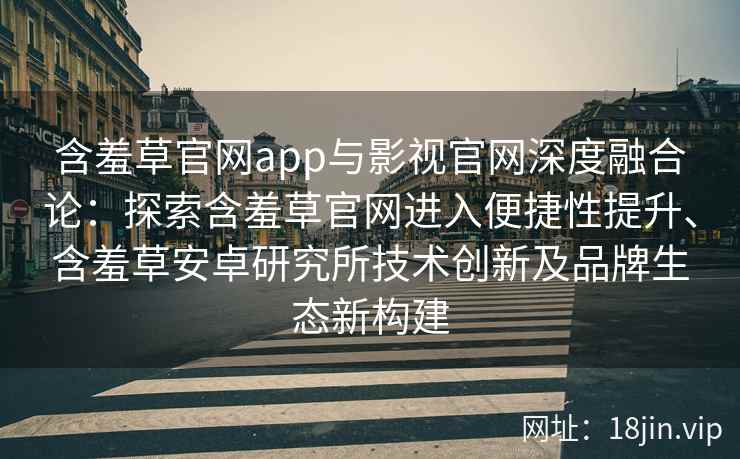 含羞草官网app与影视官网深度融合论：探索含羞草官网进入便捷性提升、含羞草安卓研究所技术创新及品牌生态新构建