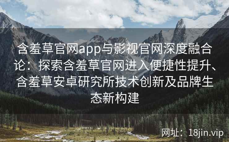 含羞草官网app与影视官网深度融合论:探索含羞草官网进入便捷性提升、含羞草安卓研究所技术创新及品牌生态新构建 含羞草官网app与影视官网深度融合论:探索含羞草官网进入便捷性提升、含羞草安卓研究所技术创新及品牌生态新构建