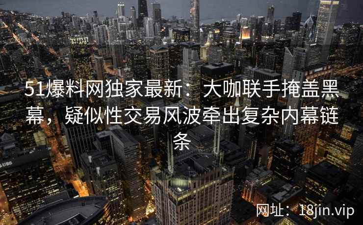 51爆料网独家最新：大咖联手掩盖黑幕，疑似性交易风波牵出复杂内幕链条