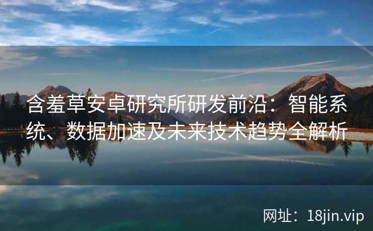含羞草安卓研究所研发前沿：智能系统、数据加速及未来技术趋势全解析