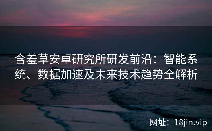 含羞草安卓研究所研发前沿:智能系统、数据加速及未来技术趋势全解析 含羞草安卓研究所研发前沿:智能系统、数据加速及未来技术趋势全解析