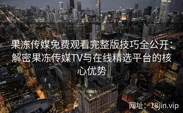 果冻传媒免费观看完整版技巧全公开：解密果冻传媒TV与在线精选平台的核心优势
