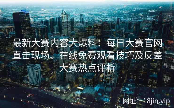 最新大赛内容大爆料:每日大赛官网直击现场、在线免费观看技巧及反差大赛热点评析 最新大赛内容大爆料:每日大赛官网直击现场、在线免费观看技巧及反差大赛热点评析