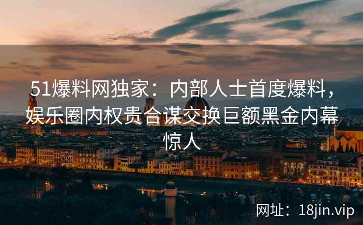 51爆料网独家：内部人士首度爆料，娱乐圈内权贵合谋交换巨额黑金内幕惊人