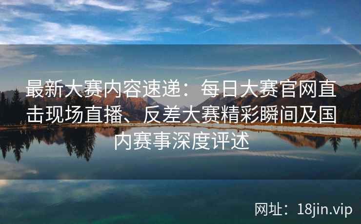 最新大赛内容速递：每日大赛官网直击现场直播、反差大赛精彩瞬间及国内赛事深度评述