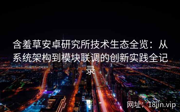 含羞草安卓研究所技术生态全览：从系统架构到模块联调的创新实践全记录