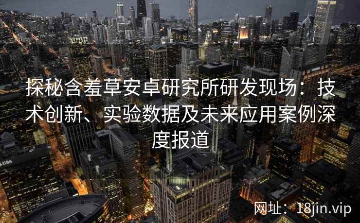 探秘含羞草安卓研究所研发现场：技术创新、实验数据及未来应用案例深度报道