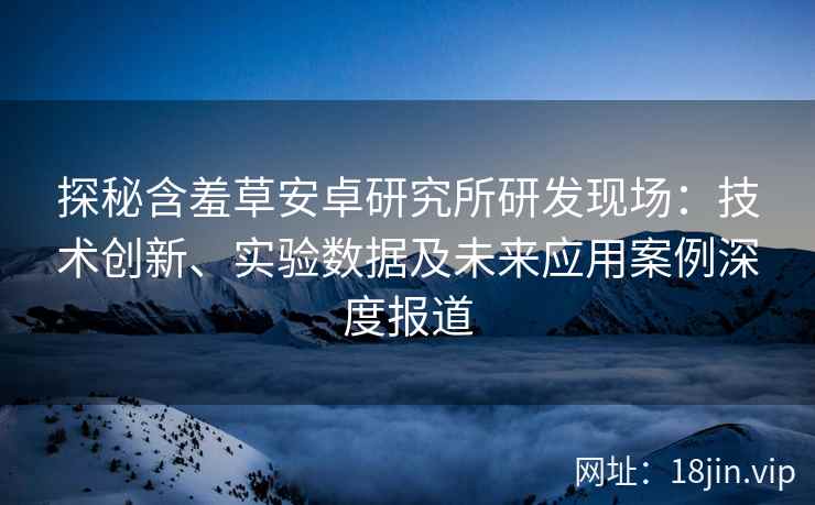 探秘含羞草安卓研究所研发现场：技术创新、实验数据及未来应用案例深度报道