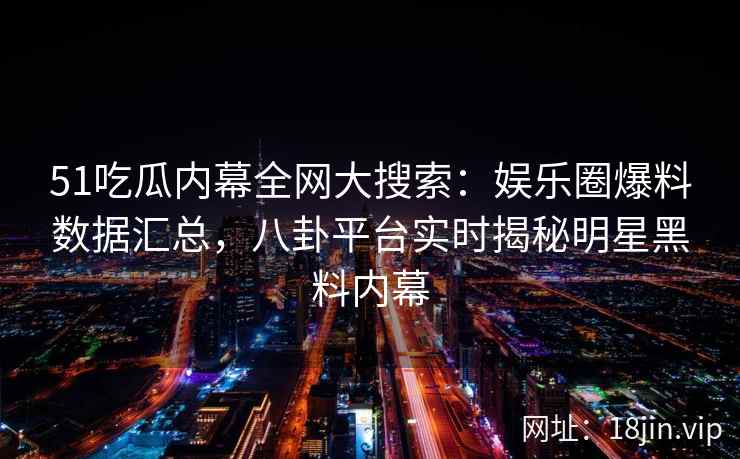 51吃瓜内幕全网大搜索：娱乐圈爆料数据汇总，八卦平台实时揭秘明星黑料内幕