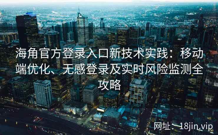 海角官方登录入口新技术实践：移动端优化、无感登录及实时风险监测全攻略