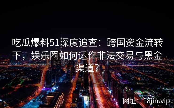 吃瓜爆料51深度追查：跨国资金流转下，娱乐圈如何运作非法交易与黑金渠道？