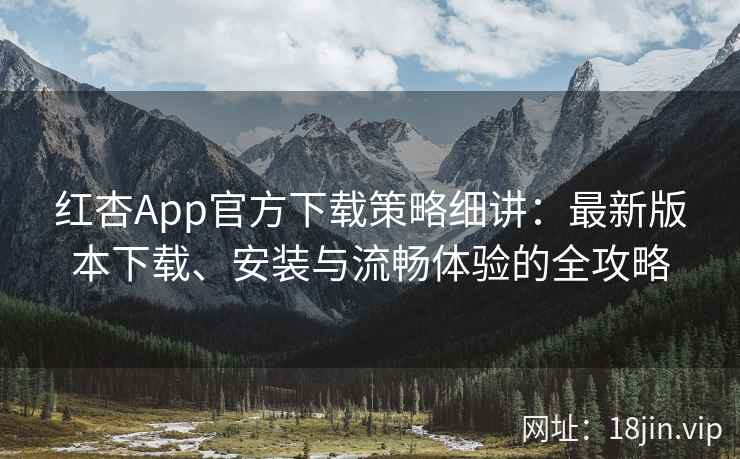 红杏App官方下载策略细讲：最新版本下载、安装与流畅体验的全攻略