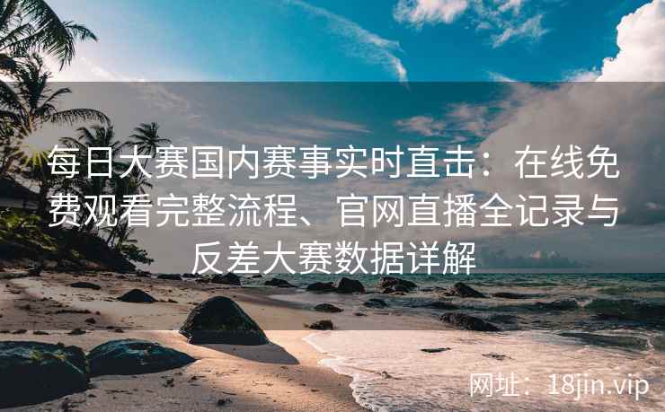 每日大赛国内赛事实时直击:在线免费观看完整流程、官网直播全记录与反差大赛数据详解 每日大赛国内赛事实时直击:在线免费观看完整流程、官网直播全记录与反差大赛数据详解