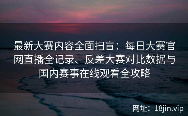 最新大赛内容全面扫盲：每日大赛官网直播全记录、反差大赛对比数据与国内赛事在线观看全攻略