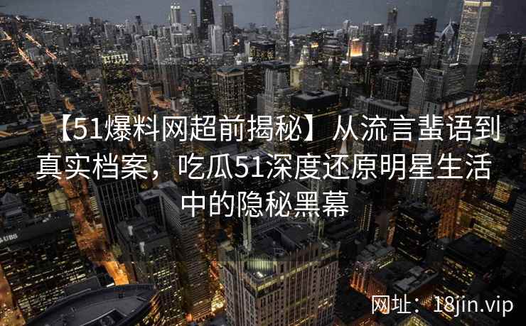 【51爆料网超前揭秘】从流言蜚语到真实档案,吃瓜51深度还原明星生活中的隐秘黑幕 【51爆料网超前揭秘】从流言蜚语到真实档案,吃瓜51深度还原明星生活中的隐秘黑幕