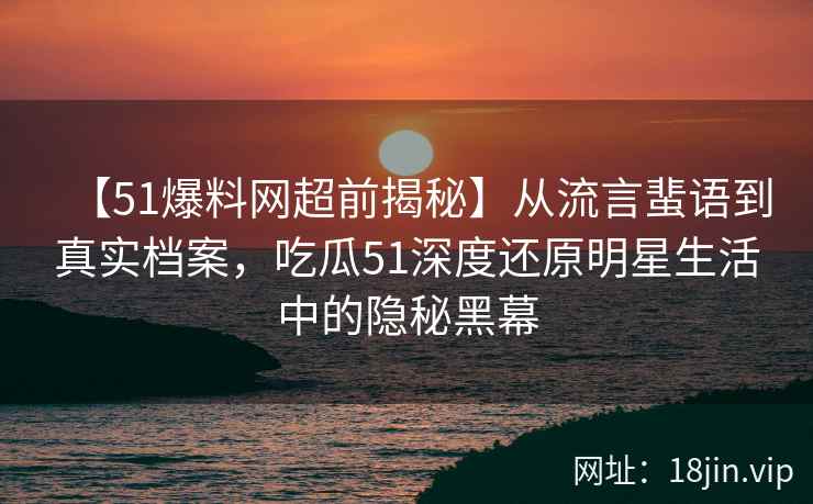 【51爆料网超前揭秘】从流言蜚语到真实档案，吃瓜51深度还原明星生活中的隐秘黑幕