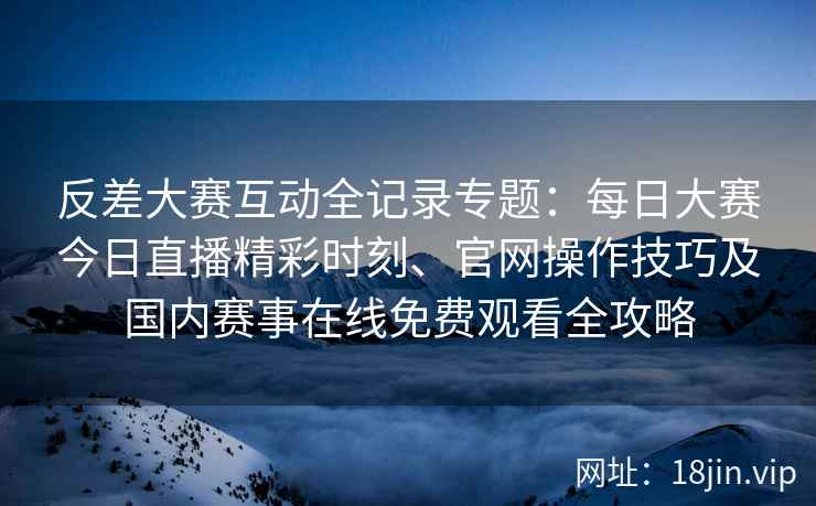 反差大赛互动全记录专题:每日大赛今日直播精彩时刻、官网操作技巧及国内赛事在线免费观看全攻略 反差大赛互动全记录专题:每日大赛今日直播精彩时刻、官网操作技巧及国内赛事在线免费观看全攻略