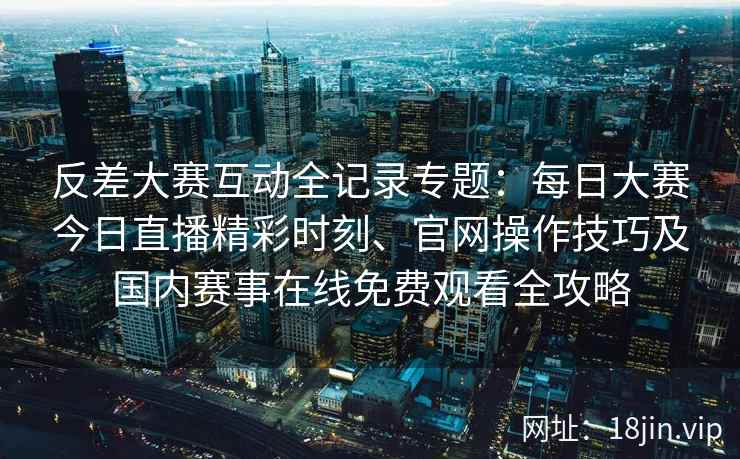 反差大赛互动全记录专题：每日大赛今日直播精彩时刻、官网操作技巧及国内赛事在线免费观看全攻略