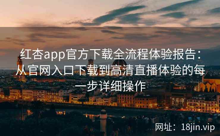 红杏app官方下载全流程体验报告：从官网入口下载到高清直播体验的每一步详细操作