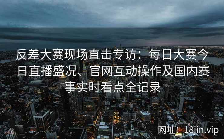 反差大赛现场直击专访:每日大赛今日直播盛况、官网互动操作及国内赛事实时看点全记录 反差大赛现场直击专访:每日大赛今日直播盛况、官网互动操作及国内赛事实时看点全记录