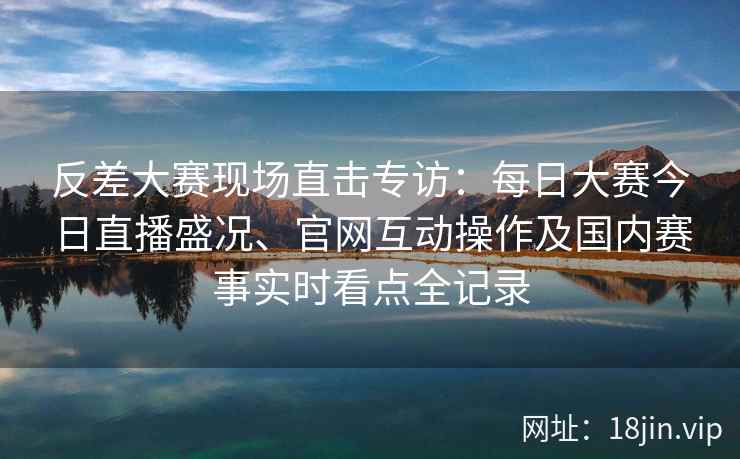 反差大赛现场直击专访：每日大赛今日直播盛况、官网互动操作及国内赛事实时看点全记录