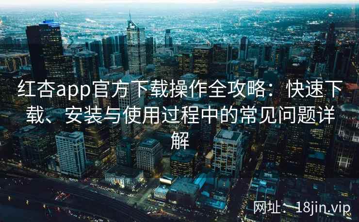 红杏app官方下载操作全攻略：快速下载、安装与使用过程中的常见问题详解