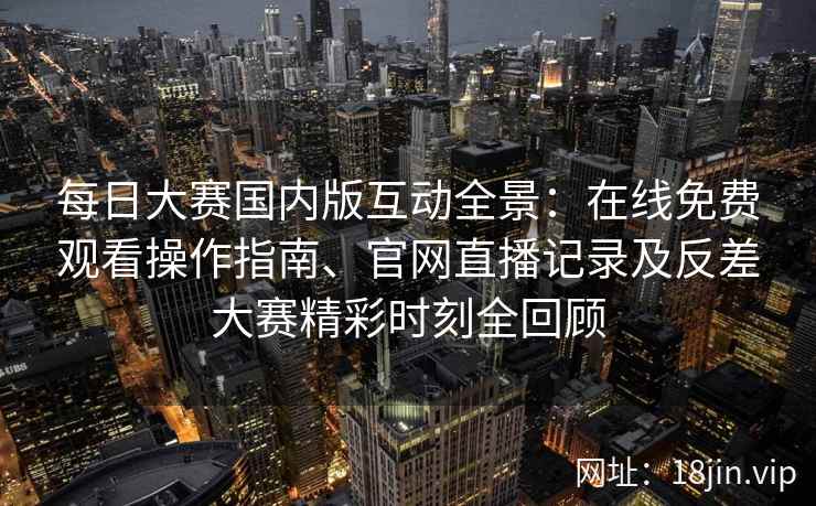 每日大赛国内版互动全景：在线免费观看操作指南、官网直播记录及反差大赛精彩时刻全回顾