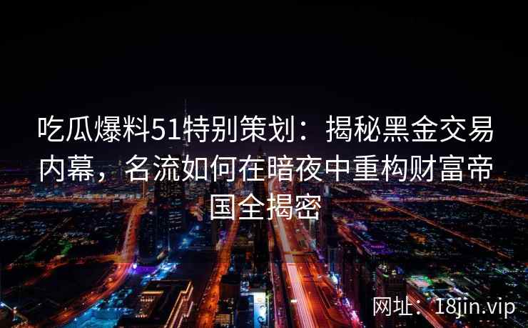 吃瓜爆料51特别策划:揭秘黑金交易内幕,名流如何在暗夜中重构财富帝国全揭密 吃瓜爆料51特别策划:揭秘黑金交易内幕,名流如何在暗夜中重构财富帝国全揭密