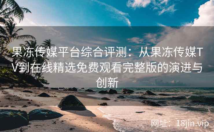 果冻传媒平台综合评测：从果冻传媒TV到在线精选免费观看完整版的演进与创新