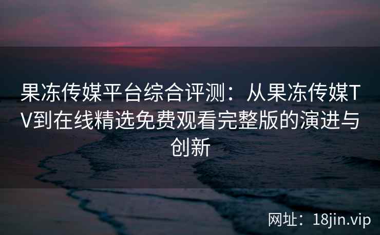 果冻传媒平台综合评测:从果冻传媒TV到在线精选免费观看完整版的演进与创新 果冻传媒平台综合评测:从果冻传媒TV到在线精选免费观看完整版的演进与创新