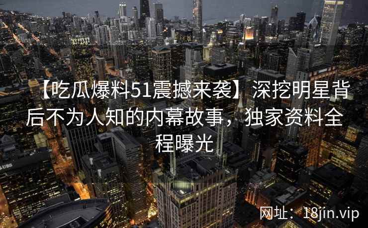 【吃瓜爆料51震撼来袭】深挖明星背后不为人知的内幕故事,独家资料全程曝光 【吃瓜爆料51震撼来袭】深挖明星背后不为人知的内幕故事,独家资料全程曝光