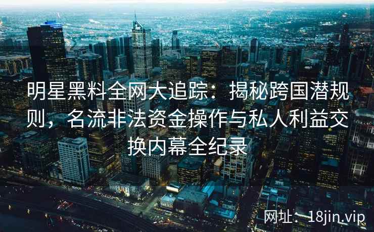 明星黑料全网大追踪:揭秘跨国潜规则,名流非法资金操作与私人利益交换内幕全纪录 明星黑料全网大追踪:揭秘跨国潜规则,名流非法资金操作与私人利益交换内幕全纪录