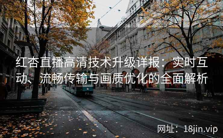 红杏直播高清技术升级详报：实时互动、流畅传输与画质优化的全面解析