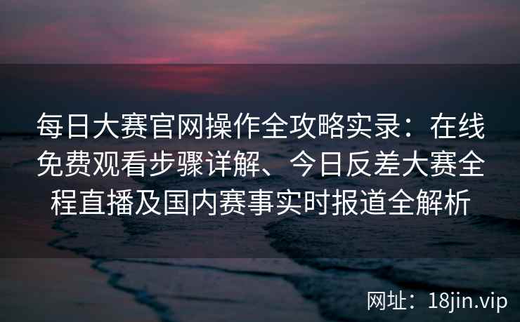 每日大赛官网操作全攻略实录：在线免费观看步骤详解、今日反差大赛全程直播及国内赛事实时报道全解析