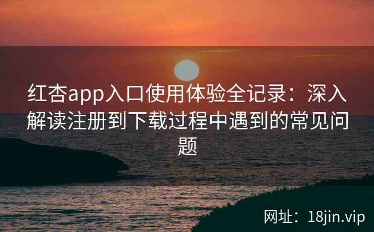 红杏app入口使用体验全记录：深入解读注册到下载过程中遇到的常见问题