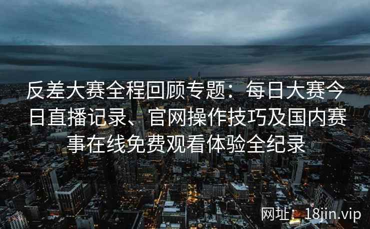 反差大赛全程回顾专题：每日大赛今日直播记录、官网操作技巧及国内赛事在线免费观看体验全纪录