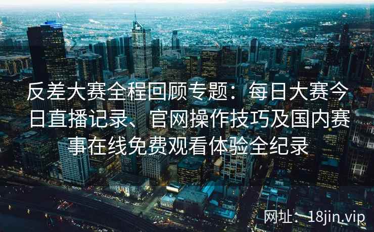 反差大赛全程回顾专题:每日大赛今日直播记录、官网操作技巧及国内赛事在线免费观看体验全纪录 反差大赛全程回顾专题:每日大赛今日直播记录、官网操作技巧及国内赛事在线免费观看体验全纪录