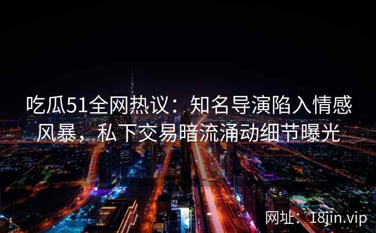 吃瓜51全网热议：知名导演陷入情感风暴，私下交易暗流涌动细节曝光