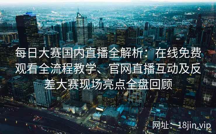 每日大赛国内直播全解析：在线免费观看全流程教学、官网直播互动及反差大赛现场亮点全盘回顾