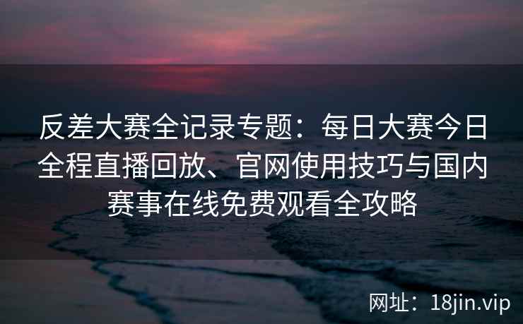 反差大赛全记录专题：每日大赛今日全程直播回放、官网使用技巧与国内赛事在线免费观看全攻略
