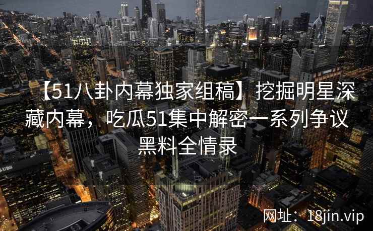 【51八卦内幕独家组稿】挖掘明星深藏内幕,吃瓜51集中解密一系列争议黑料全情录 【51八卦内幕独家组稿】挖掘明星深藏内幕,吃瓜51集中解密一系列争议黑料全情录