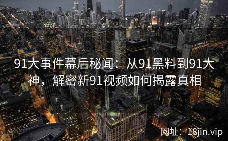 91大事件幕后秘闻:从91黑料到91大神,解密新91视频如何揭露真相 91大事件幕后秘闻:从91黑料到91大神,解密新91视频如何揭露真相