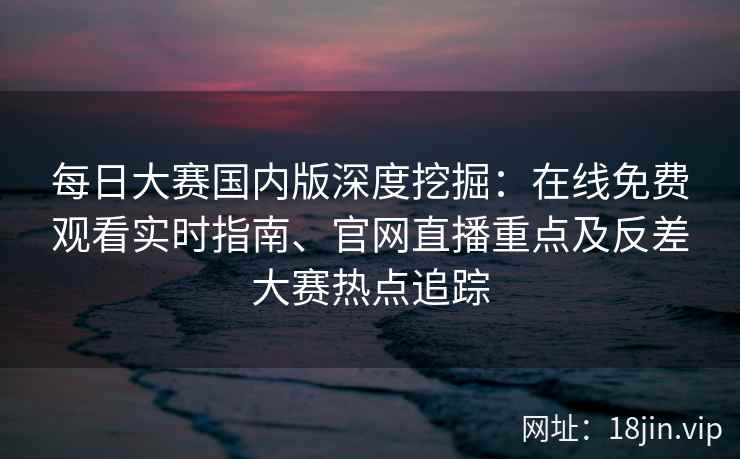 每日大赛国内版深度挖掘：在线免费观看实时指南、官网直播重点及反差大赛热点追踪