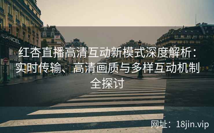 红杏直播高清互动新模式深度解析：实时传输、高清画质与多样互动机制全探讨
